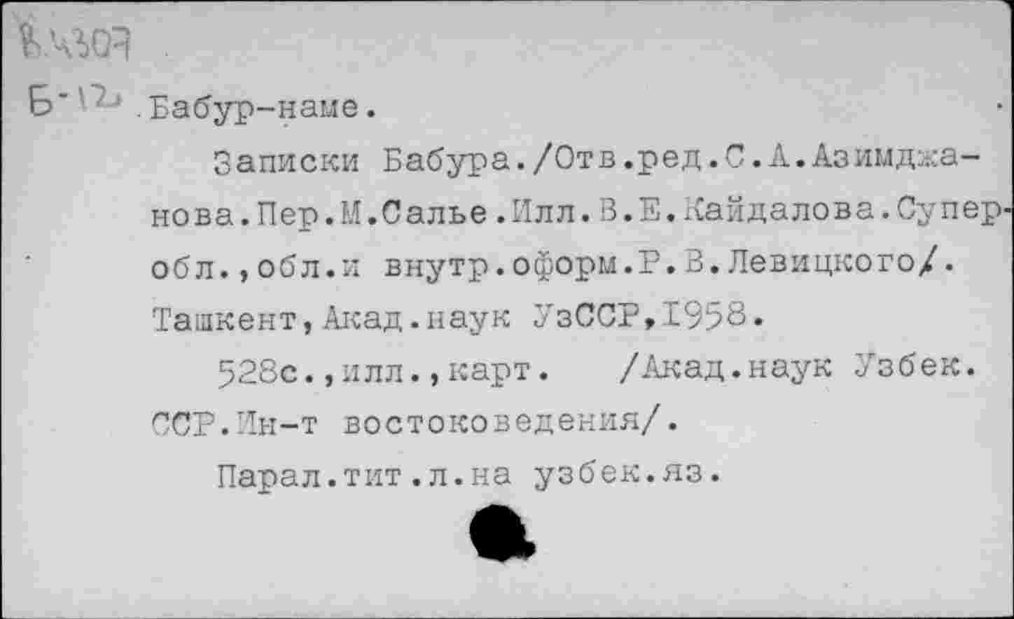 ﻿Кчда
Бабур-наме.
Записки Бабура./Отв.ред.С.А.Азимджа-нова.Пер.М.Салье.Илл.В.Е.Кайдалова.Супер-обл.,обл.и внутр.оформ.Р.3.Левицкого/. Ташкент,Акад.наук УзССР,1958»
528с.,илл.,карт.	/Акад.наук Узбек.
ССР.Ин-т востоковедения/.
Парал.тит.л.на узбек.яз.